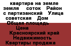 квартира на земле,земля 12 соток › Район ­ с.партизанский › Улица ­ советская › Дом ­ 83/2 › Общая площадь ­ 67 › Цена ­ 1500000- - Красноярский край Недвижимость » Квартиры продажа   . Красноярский край